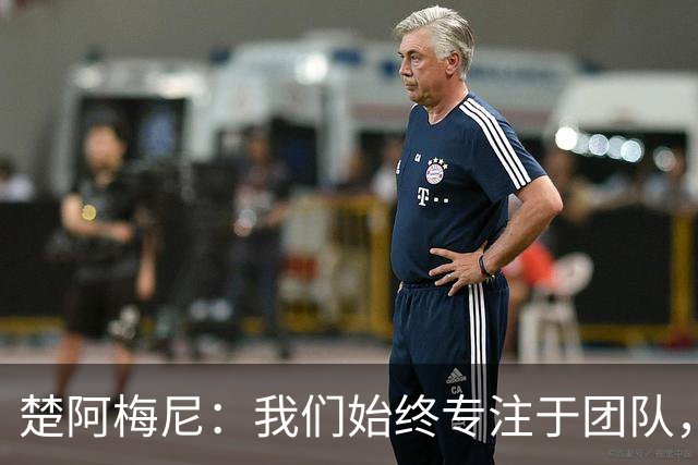 楚阿梅尼：我们始终专注于团队，并不真正关注外界发生的事情