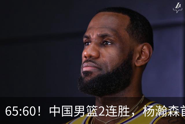 65:60！中国男篮2连胜，杨瀚森首秀7+8低迷，廖三宁爆发徐昕重伤